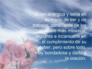 Mujer enérgica y seria en
su modo de ser y de
trabajar, consciente de los
detalles más mínimos;
vigilante e incansable en
el cumplimiento de su
deber; pero sobre todo,
muy bondadosa y dada a
la oración.
 