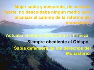 Mujer sabia y mesurada, de carácter
fuerte, no descuidaba ningún medio para
alcanzar el camino de la reforma del
monasterio.
Actuaba siempre con bondad y firmeza.
Siempre obediente al Obispo.
Sabia defensora de los derechos del
Monasterio.
 