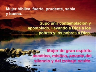 Mujer bíblica, fuerte, prudente, sabia
y buena.
Supo unir contemplación y
apostolado, llevando a Dios a los
pobres y los pobres a Dios.
Mujer de gran espíritu
ascético, mística, amante del
silencio y del trabajo oculto.
 