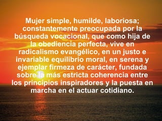 Mujer simple, humilde, laboriosa;
constantemente preocupada por la
búsqueda vocacional, que como hija de
la obediencia perfecta, vive en
radicalismo evangélico, en un justo e
invariable equilibrio moral, en serena y
ejemplar firmeza de carácter, fundada
sobre la más estricta coherencia entre
los principios inspiradores y la puesta en
marcha en el actuar cotidiano.
 