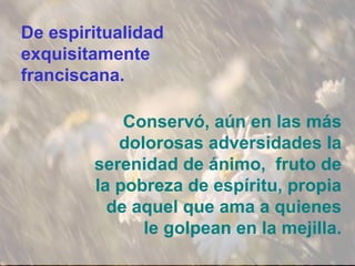 De espiritualidad
exquisitamente
franciscana.
Conservó, aún en las más
dolorosas adversidades la
serenidad de ánimo, fruto de
la pobreza de espíritu, propia
de aquel que ama a quienes
le golpean en la mejilla.
 