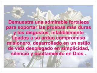 Demuestra una admirable fortaleza
para soportar las pruebas más duras
y los disgustos, infaliblemente
ligados a su arduo compromiso
misionero, desarrollado en un estilo
de vida desplegado en simplicidad,
silencio y ocultamiento en Dios .
 