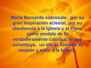 María Bernarda sobresale: por su
gran inspiración eclesial, por su
obediencia a la Iglesia y al Papa,
como modelo de fe
verdaderamente católica; lo que
constituye, un eficaz llamado al
respeto y amor a la Iglesia.
 