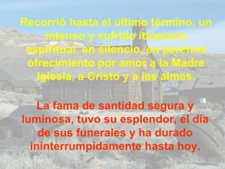 Recorrió hasta el último término, un
intenso y sufrido itinerario
espiritual, en silencio, en perenne
ofrecimiento por amor a la Madre
Iglesia, a Cristo y a las almas.
La fama de santidad segura y
luminosa, tuvo su esplendor, el día
de sus funerales y ha durado
ininterrumpidamente hasta hoy.
 