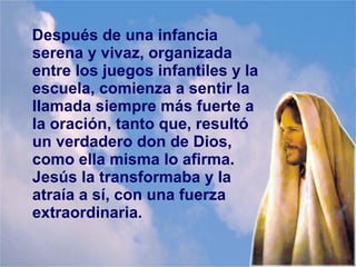 Después de una infancia
serena y vivaz, organizada
entre los juegos infantiles y la
escuela, comienza a sentir la
llamada siempre más fuerte a
la oración, tanto que, resultó
un verdadero don de Dios,
como ella misma lo afirma.
Jesús la transformaba y la
atraía a sí, con una fuerza
extraordinaria.
 