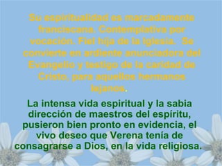 Su espiritualidad es marcadamente
franciscana. Contemplativa por
vocación. Fiel hija de la Iglesia. Se
convierte en ardiente anunciadora del
Evangelio y testigo de la caridad de
Cristo, para aquellos hermanos
lejanos.
La intensa vida espiritual y la sabia
dirección de maestros del espíritu,
pusieron bien pronto en evidencia, el
vivo deseo que Verena tenía de
consagrarse a Dios, en la vida religiosa.
 