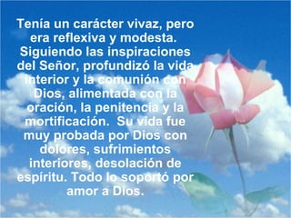 Tenía un carácter vivaz, pero
era reflexiva y modesta.
Siguiendo las inspiraciones
del Señor, profundizó la vida
interior y la comunión con
Dios, alimentada con la
oración, la penitencia y la
mortificación. Su vida fue
muy probada por Dios con
dolores, sufrimientos
interiores, desolación de
espíritu. Todo lo soportó por
amor a Dios.
 