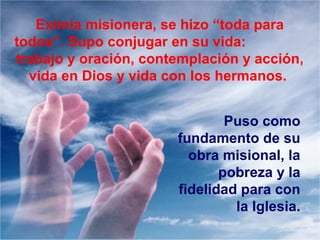 Eximia misionera, se hizo “toda para
todos”. Supo conjugar en su vida:
trabajo y oración, contemplación y acción,
vida en Dios y vida con los hermanos.
Puso como
fundamento de su
obra misional, la
pobreza y la
fidelidad para con
la Iglesia.
 