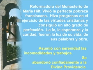 Reformadora del Monasterio de
María Hilf. Vivió la perfecta pobreza
franciscana. Hizo progresos en el
ejercicio de las virtudes cristianas y
consiguió un alto grado de
perfección. La fe, la esperanza y la
caridad, fueron la luz de su vida, de
sus palabras y obra.
Asumió con serenidad las
incomodidades y trabajos.
Se
abandonó confiadamente a la
Divina Providencia.
 
