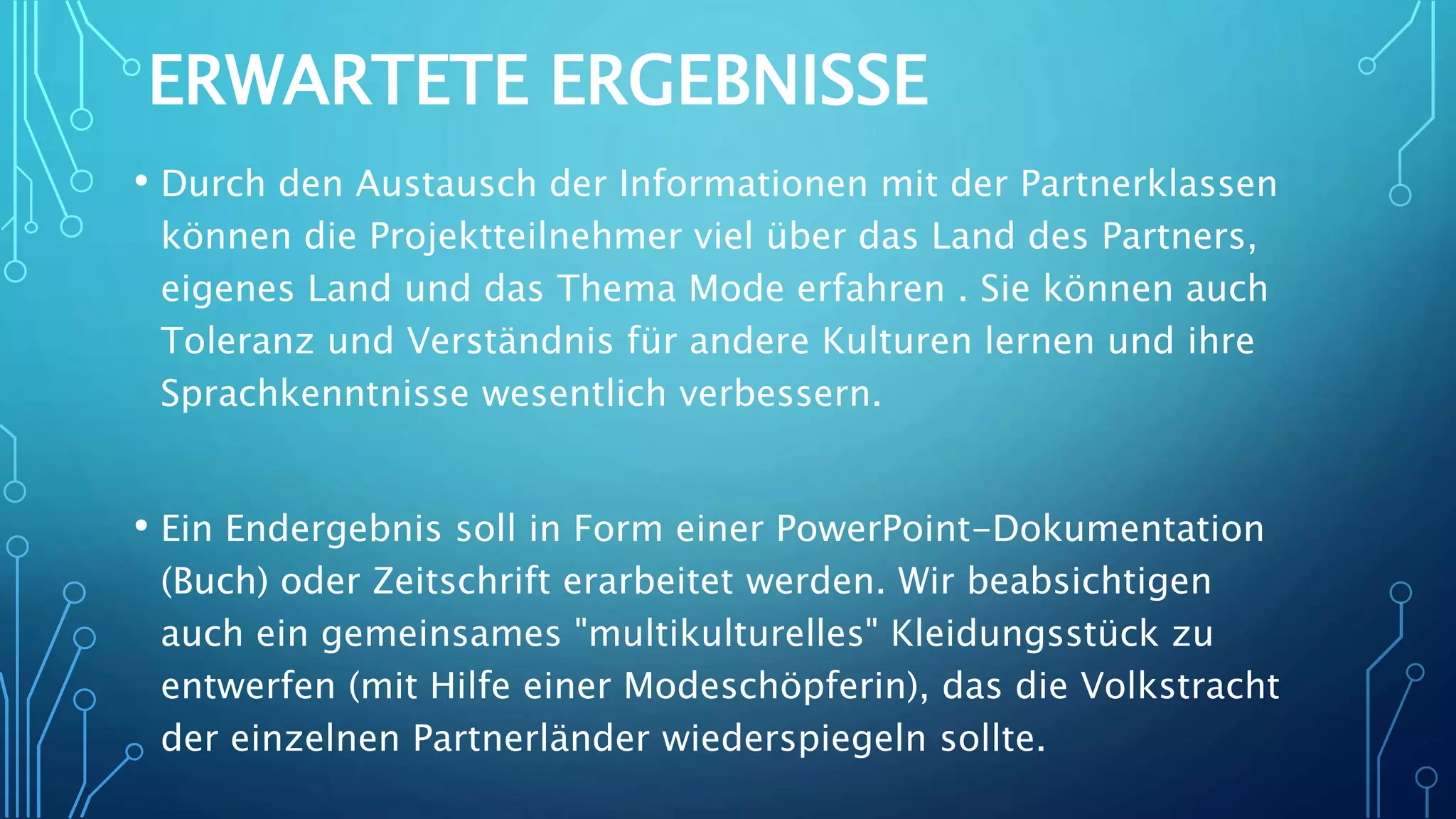 ERWARTETE ERGEBNISSE
• Durch den Austausch der Informationen mit der Partnerklassen
können die Projektteilnehmer viel über das Land des Partners,
eigenes Land und das Thema Mode erfahren . Sie können auch
Toleranz und Verständnis für andere Kulturen lernen und ihre
Sprachkenntnisse wesentlich verbessern.
• Ein Endergebnis soll in Form einer PowerPoint-Dokumentation
(Buch) oder Zeitschrift erarbeitet werden. Wir beabsichtigen
auch ein gemeinsames "multikulturelles" Kleidungsstück zu
entwerfen (mit Hilfe einer Modeschöpferin), das die Volkstracht
der einzelnen Partnerländer wiederspiegeln sollte.
 