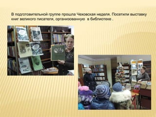 В подготовительной группе прошла Чеховская неделя. Посетили выставку
книг великого писателя, организованную в библиотеке .
 