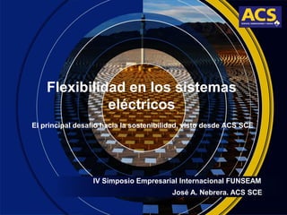 Flexibilidad en los sistemas
eléctricos
IV Simposio Empresarial Internacional FUNSEAM
El principal desafío hacia la sostenibilidad, visto desde ACS SCE
José A. Nebrera. ACS SCE
 