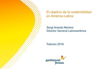 El objetivo de la sostenibilidad
en América Latina
Sergi Aranda Moreno
Director General Latinoamérica
Febrero 2016
 