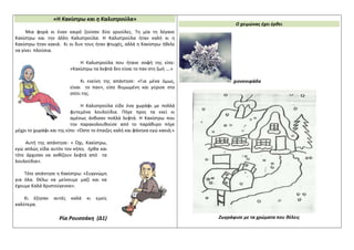 «Η Κακίστρω και η Καλιστρούλα»
Μια φορά κι έναν καιρό ζούσαν δύο γριούλες. Τη μία τη λέγανε
Κακίστρω και την άλλη Καλιστρούλα. Η Καλιστρούλα ήταν καλή κι η
Κακίστρω ήταν κακιά. Κι οι δυο τους ήταν φτωχές, αλλά η Κακίστρω ήθελε
να γίνει πλούσια.
Η Καλιστρούλα που ήτανε σοφή της είπε:
«Κακίστρω τα λεφτά δεν είναι το παν στη ζωή ….»
Κι εκείνη της απάντησε: «Για μένα όμως,
είναι το παν», είπε θυμωμένη και γύρισε στο
σπίτι της.
Η Καλιστρούλα είδε ένα χωράφι με πολλά
φυτεμένα λουλούδια. Πήγε προς τα εκεί κι
αμέσως άνθισαν πολλά λεφτά. Η Κακίστρω που
την παρακολουθούσε από το παράθυρο πήγε
μέχρι το χωράφι και της είπε: «Ώστε το έπαιζες καλή και φάνηκα εγώ κακιά;»
Αυτή της απάντησε: « Όχι, Κακίστρω,
εγώ απλώς είδα αυτόν τον κήπο, ήρθα και
τότε άρχισαν να ανθίζουν λεφτά από τα
λουλούδια».
Τότε απάντησε η Κακίστρω: «Συγγνώμη
για όλα. Θέλω να μείνουμε μαζί και να
έχουμε Καλά Χριστούγεννα».
Κι έζησαν αυτές καλά κι εμείς
καλύτερα.
Ρία Ρουσσάκη (Δ1)
Ο χειμώνας έχει έρθει
χιονονιφάδα
Ζωγράφισε με τα χρώματα που θέλεις
 