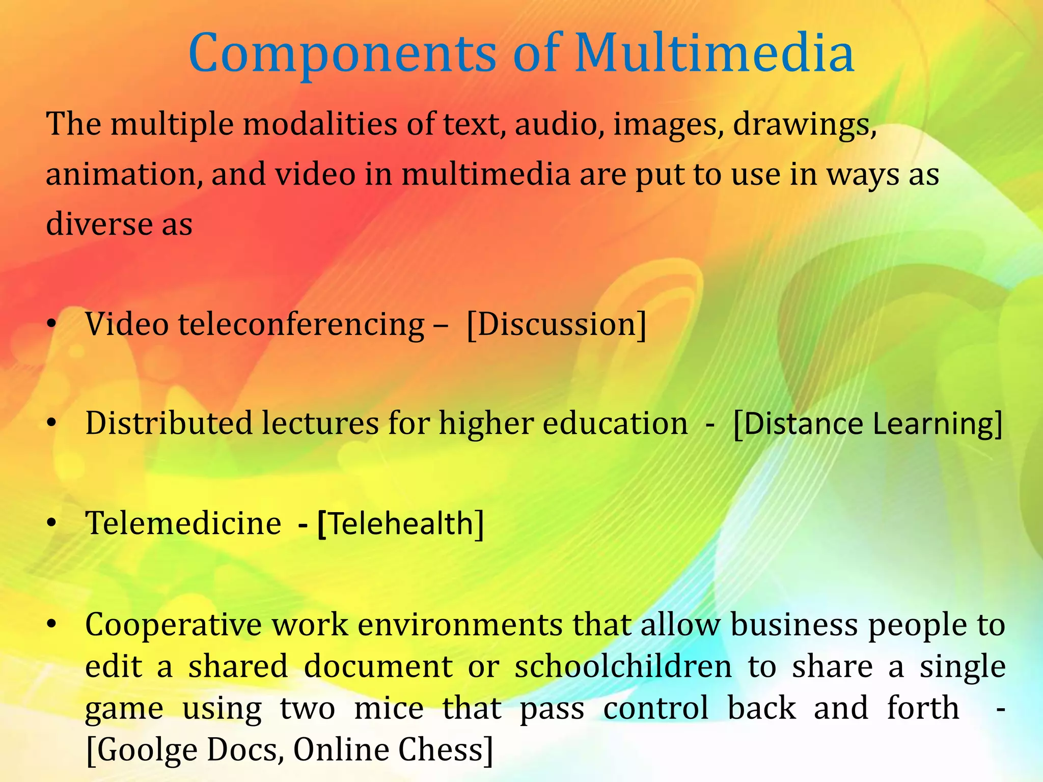 Components of Multimedia
The multiple modalities of text, audio, images, drawings,
animation, and video in multimedia are put to use in ways as
diverse as
• Video teleconferencing – [Discussion]
• Distributed lectures for higher education - [Distance Learning]
• Telemedicine - [Telehealth]
• Cooperative work environments that allow business people to
edit a shared document or schoolchildren to share a single
game using two mice that pass control back and forth -
[Goolge Docs, Online Chess]
 