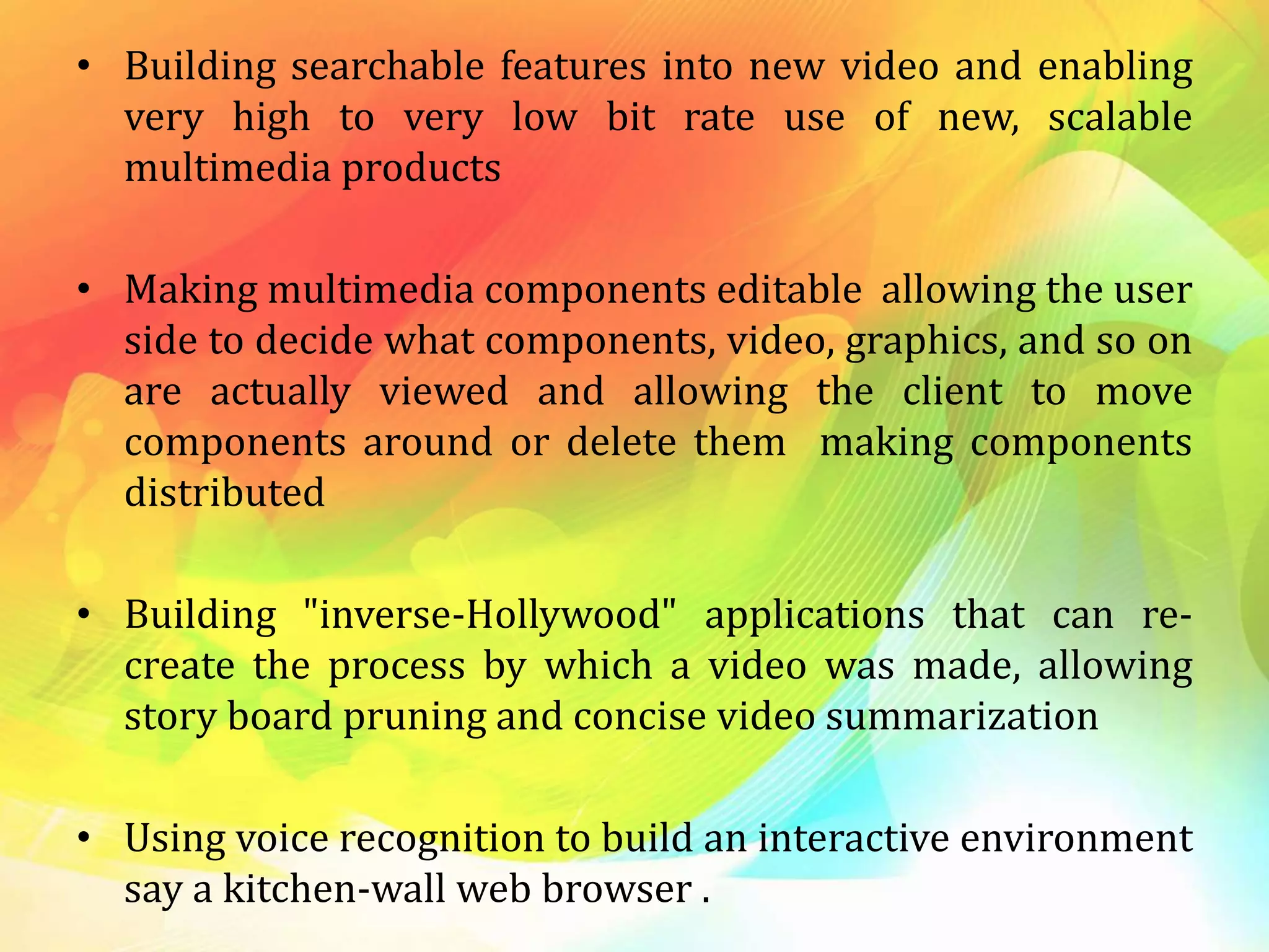 • Building searchable features into new video and enabling
very high to very low bit rate use of new, scalable
multimedia products
• Making multimedia components editable allowing the user
side to decide what components, video, graphics, and so on
are actually viewed and allowing the client to move
components around or delete them making components
distributed
• Building "inverse-Hollywood" applications that can re-
create the process by which a video was made, allowing
story board pruning and concise video summarization
• Using voice recognition to build an interactive environment
say a kitchen-wall web browser .
 