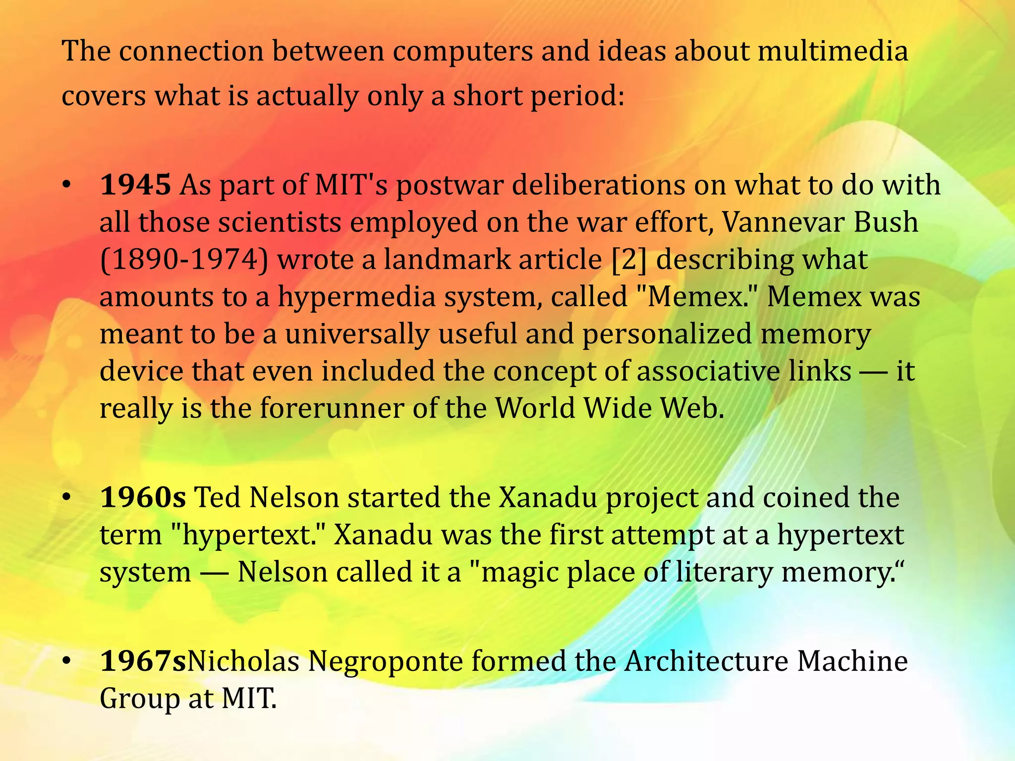 The connection between computers and ideas about multimedia
covers what is actually only a short period:
• 1945 As part of MIT's postwar deliberations on what to do with
all those scientists employed on the war effort, Vannevar Bush
(1890-1974) wrote a landmark article [2] describing what
amounts to a hypermedia system, called "Memex." Memex was
meant to be a universally useful and personalized memory
device that even included the concept of associative links — it
really is the forerunner of the World Wide Web.
• 1960s Ted Nelson started the Xanadu project and coined the
term "hypertext." Xanadu was the first attempt at a hypertext
system — Nelson called it a "magic place of literary memory.“
• 1967sNicholas Negroponte formed the Architecture Machine
Group at MIT.
 