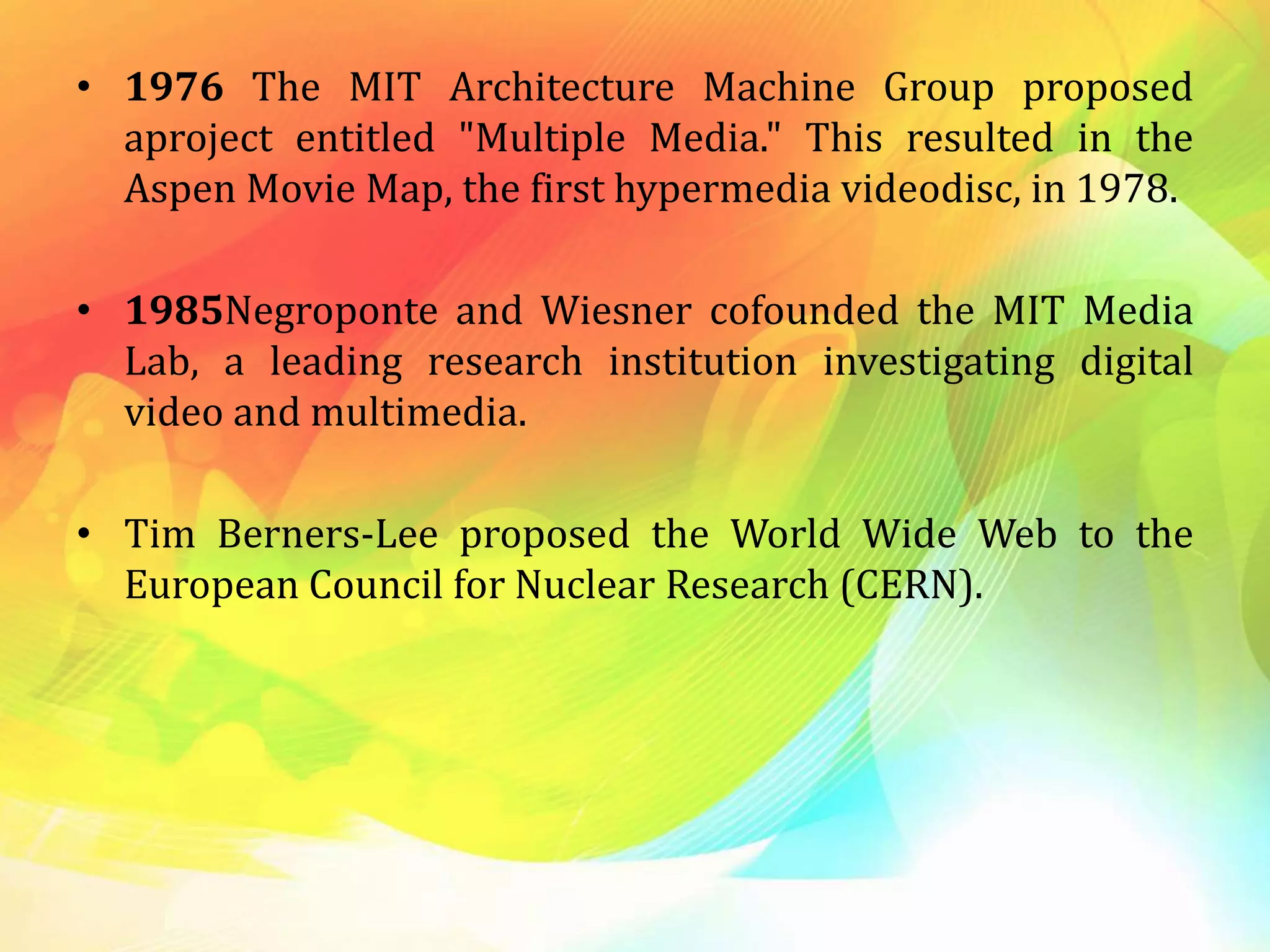 • 1976 The MIT Architecture Machine Group proposed
aproject entitled "Multiple Media." This resulted in the
Aspen Movie Map, the first hypermedia videodisc, in 1978.
• 1985Negroponte and Wiesner cofounded the MIT Media
Lab, a leading research institution investigating digital
video and multimedia.
• Tim Berners-Lee proposed the World Wide Web to the
European Council for Nuclear Research (CERN).
 