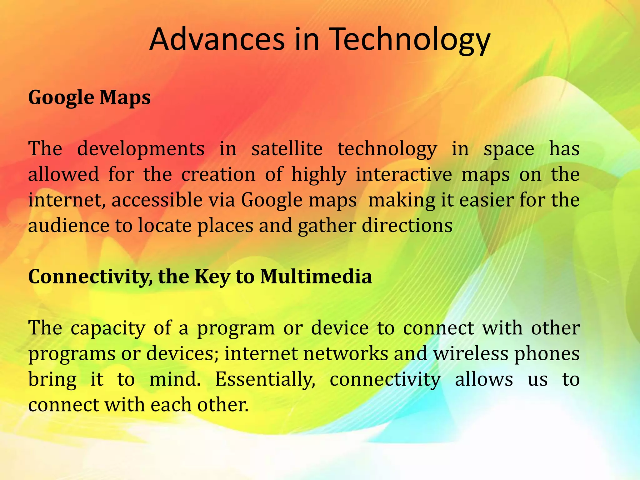 Advances in Technology
Google Maps
The developments in satellite technology in space has
allowed for the creation of highly interactive maps on the
internet, accessible via Google maps making it easier for the
audience to locate places and gather directions
Connectivity, the Key to Multimedia
The capacity of a program or device to connect with other
programs or devices; internet networks and wireless phones
bring it to mind. Essentially, connectivity allows us to
connect with each other.
 
