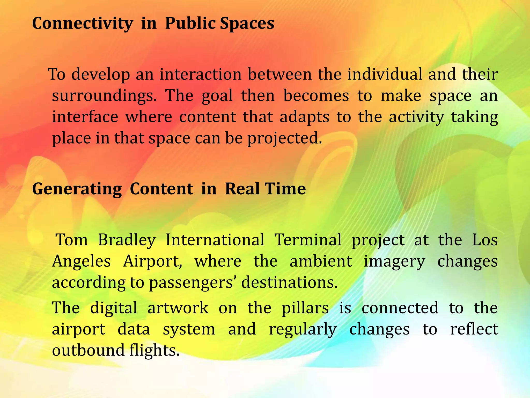 Connectivity in Public Spaces
To develop an interaction between the individual and their
surroundings. The goal then becomes to make space an
interface where content that adapts to the activity taking
place in that space can be projected.
Generating Content in Real Time
Tom Bradley International Terminal project at the Los
Angeles Airport, where the ambient imagery changes
according to passengers’ destinations.
The digital artwork on the pillars is connected to the
airport data system and regularly changes to reflect
outbound flights.
 