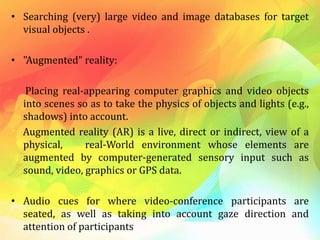 • Searching (very) large video and image databases for target
visual objects .
• "Augmented" reality:
Placing real-appearing computer graphics and video objects
into scenes so as to take the physics of objects and lights (e.g.,
shadows) into account.
Augmented reality (AR) is a live, direct or indirect, view of a
physical, real-World environment whose elements are
augmented by computer-generated sensory input such as
sound, video, graphics or GPS data.
• Audio cues for where video-conference participants are
seated, as well as taking into account gaze direction and
attention of participants
 