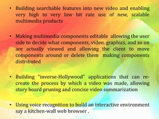 • Building searchable features into new video and enabling
very high to very low bit rate use of new, scalable
multimedia products
• Making multimedia components editable allowing the user
side to decide what components, video, graphics, and so on
are actually viewed and allowing the client to move
components around or delete them making components
distributed
• Building "inverse-Hollywood" applications that can re-
create the process by which a video was made, allowing
story board pruning and concise video summarization
• Using voice recognition to build an interactive environment
say a kitchen-wall web browser .
 
