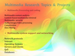 Multimedia Research Topics & Projects
 Multimedia Processing and coding
Multimedia content analysis
Content-based multimedia retrieval
Multimedia security
Audio/image/video processing
Compression
Data Mining
 Multimedia system support and networking
Network protocols
Internet
Operating Systems
Servers and Clients
QoS
Databases
 
