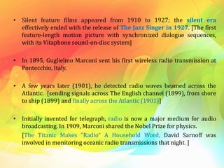 • Silent feature films appeared from 1910 to 1927; the silent era
effectively ended with the release of The Jazz Singer in 1927. [The first
feature-length motion picture with synchronized dialogue sequences,
with its Vitaphone sound-on-disc system]
• In 1895, Guglielmo Marconi sent his first wireless radio transmission at
Pontecchio, Italy.
• A few years later (1901), he detected radio waves beamed across the
Atlantic. [sending signals across The English channel (1899), from shore
to ship (1899) and finally across the Atlantic (1901)]
• Initially invented for telegraph, radio is now a major medium for audio
broadcasting. In 1909, Marconi shared the Nobel Prize for physics.
[The Titanic Makes "Radio“ A Household Word, David Sarnoff was
involved in monitoring oceanic radio transmissions that night. ]
 