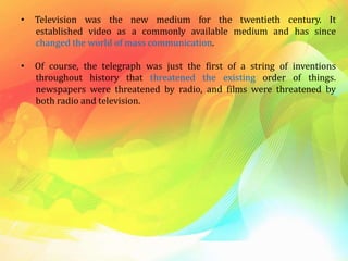 • Television was the new medium for the twentieth century. It
established video as a commonly available medium and has since
changed the world of mass communication.
• Of course, the telegraph was just the first of a string of inventions
throughout history that threatened the existing order of things.
newspapers were threatened by radio, and films were threatened by
both radio and television.
 