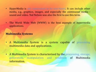 • HyperMedia is not constrained to be text-based. It can include other
media, e.g., graphics, images, and especially the continuous media -
sound and video. Ted Nelson was also the first to use this term.
• The World Wide Web (WWW) is the best example of hypermedia
applications.
Multimedia Systems
• A Multimedia System is a system capable of processing
multimedia data and applications.
• A Multimedia System is characterised by the processing, storage,
generation, manipulation and rendition of Multimedia
information.
 