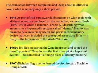 The connection between computers and ideas about multimedia
covers what is actually only a short period:
• 1945 As part of MIT's postwar deliberations on what to do with
all those scientists employed on the war effort, Vannevar Bush
(1890-1974) wrote a landmark article [2] describing what
amounts to a hypermedia system, called "Memex." Memex was
meant to be a universally useful and personalized memory
device that even included the concept of associative links — it
really is the forerunner of the World Wide Web.
• 1960s Ted Nelson started the Xanadu project and coined the
term "hypertext." Xanadu was the first attempt at a hypertext
system — Nelson called it a "magic place of literary memory.“
• 1967sNicholas Negroponte formed the Architecture Machine
Group at MIT.
 