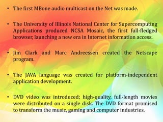 • The first MBone audio multicast on the Net was made.
• The University of Illinois National Center for Supercomputing
Applications produced NCSA Mosaic, the first full-fledged
browser, launching a new era in Internet information access.
• Jim Clark and Marc Andreessen created the Netscape
program.
• The JAVA language was created for platform-independent
application development.
• DVD video was introduced; high-quality, full-length movies
were distributed on a single disk. The DVD format promised
to transform the music, gaming and computer industries.
 