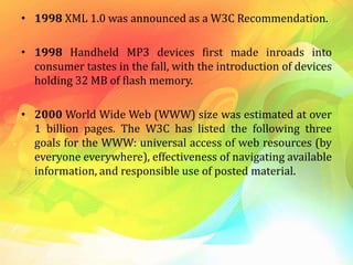 • 1998 XML 1.0 was announced as a W3C Recommendation.
• 1998 Handheld MP3 devices first made inroads into
consumer tastes in the fall, with the introduction of devices
holding 32 MB of flash memory.
• 2000 World Wide Web (WWW) size was estimated at over
1 billion pages. The W3C has listed the following three
goals for the WWW: universal access of web resources (by
everyone everywhere), effectiveness of navigating available
information, and responsible use of posted material.
 