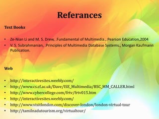 Referances
Text Books
• Ze-Nian Li and M. S. Drew, .Fundamental of Multimedia., Pearson Education,2004
• V. S. Subrahmanian, .Principles of Multimedia Database Systems., Morgan Kaufmann
Publication.
Web
• http://interactivesites.weebly.com/
• http://www.cs.cf.ac.uk/Dave/ISE_Multimedia/BSC_MM_CALLER.html
• http://www.cybercollege.com/frtv/frtv015.htm
• http://interactivesites.weebly.com/
• http://www.visitlondon.com/discover-london/london-virtual-tour
• http://tamilnadutourism.org/virtualtour/
 