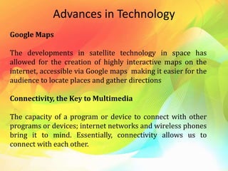 Advances in Technology
Google Maps
The developments in satellite technology in space has
allowed for the creation of highly interactive maps on the
internet, accessible via Google maps making it easier for the
audience to locate places and gather directions
Connectivity, the Key to Multimedia
The capacity of a program or device to connect with other
programs or devices; internet networks and wireless phones
bring it to mind. Essentially, connectivity allows us to
connect with each other.
 