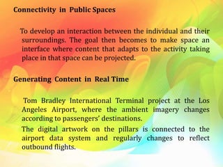 Connectivity in Public Spaces
To develop an interaction between the individual and their
surroundings. The goal then becomes to make space an
interface where content that adapts to the activity taking
place in that space can be projected.
Generating Content in Real Time
Tom Bradley International Terminal project at the Los
Angeles Airport, where the ambient imagery changes
according to passengers’ destinations.
The digital artwork on the pillars is connected to the
airport data system and regularly changes to reflect
outbound flights.
 
