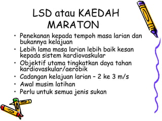 LSD atau KAEDAH
MARATON
• Penekanan kepada tempoh masa larian dan
bukannya kelajuan
• Lebih lama masa larian lebih baik kesan
kepada sistem kardiovaskular
• Objektif utama tingkatkan daya tahan
kardiovaskular/aerobik
• Cadangan kelajuan larian – 2 ke 3 m/s
• Awal musim latihan
• Perlu untuk semua jenis sukan
 
