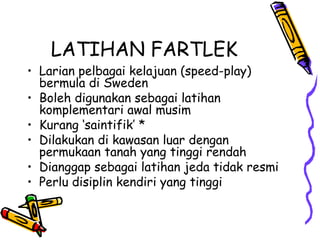LATIHAN FARTLEK
• Larian pelbagai kelajuan (speed-play)
bermula di Sweden
• Boleh digunakan sebagai latihan
komplementari awal musim
• Kurang ‘saintifik’ *
• Dilakukan di kawasan luar dengan
permukaan tanah yang tinggi rendah
• Dianggap sebagai latihan jeda tidak resmi
• Perlu disiplin kendiri yang tinggi
 