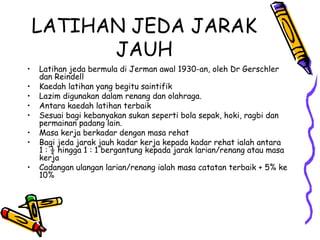 LATIHAN JEDA JARAK
JAUH
• Latihan jeda bermula di Jerman awal 1930-an, oleh Dr Gerschler
dan Reindell
• Kaedah latihan yang begitu saintifik
• Lazim digunakan dalam renang dan olahraga.
• Antara kaedah latihan terbaik
• Sesuai bagi kebanyakan sukan seperti bola sepak, hoki, ragbi dan
permainan padang lain.
• Masa kerja berkadar dengan masa rehat
• Bagi jeda jarak jauh kadar kerja kepada kadar rehat ialah antara
1 : ½ hingga 1 : 1 bergantung kepada jarak larian/renang atau masa
kerja
• Cadangan ulangan larian/renang ialah masa catatan terbaik + 5% ke
10%
 