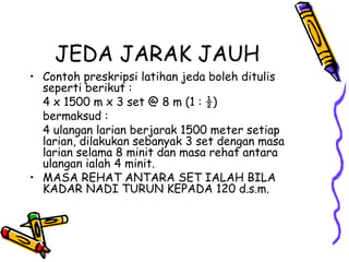 JEDA JARAK JAUH
• Contoh preskripsi latihan jeda boleh ditulis
seperti berikut :
4 x 1500 m x 3 set @ 8 m (1 : ½)
bermaksud :
4 ulangan larian berjarak 1500 meter setiap
larian, dilakukan sebanyak 3 set dengan masa
larian selama 8 minit dan masa rehat antara
ulangan ialah 4 minit.
• MASA REHAT ANTARA SET IALAH BILA
KADAR NADI TURUN KEPADA 120 d.s.m.
 