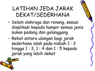 LATIHAN JEDA JARAK
DEKAT/SEDERHANA
• Selain olahraga dan renang, sesuai
diaplikasi kepada hampir semua jenis
sukan padang dan gelanggang
• Rehat antara ulangan bagi jarak
sederhana ialah pada nisbah 1 : 2
hingga 1 : 3, 1 : 4 dan 1 : 5 kepada
jarak yang lebih dekat
 
