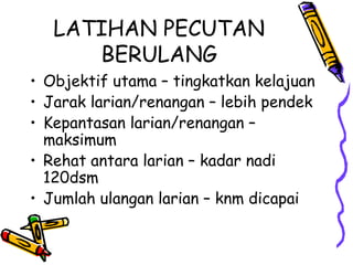 LATIHAN PECUTAN
BERULANG
• Objektif utama – tingkatkan kelajuan
• Jarak larian/renangan – lebih pendek
• Kepantasan larian/renangan –
maksimum
• Rehat antara larian – kadar nadi
120dsm
• Jumlah ulangan larian – knm dicapai
 