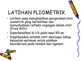 LATIHAN PLIOMETRIK
• Latihan yang menghasilkan pergerakan otot
isometrik yang berlebihan dan
menyebabkan refleks regangan dalam otot
(Fred Wilt)
• Diperkenalkan di US pada awal 90-an
• Diaplikasikan setelah atlit mencapai tahap
kekuatan optimum untuk elakkan
kecederaan pada tendon dan ligamen
 