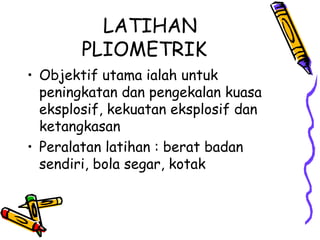 LATIHAN
PLIOMETRIK
• Objektif utama ialah untuk
peningkatan dan pengekalan kuasa
eksplosif, kekuatan eksplosif dan
ketangkasan
• Peralatan latihan : berat badan
sendiri, bola segar, kotak
 