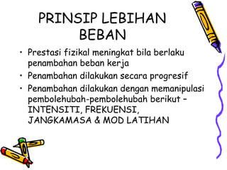 • Prestasi fizikal meningkat bila berlaku
penambahan beban kerja
• Penambahan dilakukan secara progresif
• Penambahan dilakukan dengan memanipulasi
pembolehubah-pembolehubah berikut –
INTENSITI, FREKUENSI,
JANGKAMASA & MOD LATIHAN
PRINSIP LEBIHAN
BEBAN
 