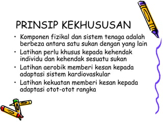PRINSIP KEKHUSUSAN
• Komponen fizikal dan sistem tenaga adalah
berbeza antara satu sukan dengan yang lain
• Latihan perlu khusus kepada kehendak
individu dan kehendak sesuatu sukan
• Latihan aerobik memberi kesan kepada
adaptasi sistem kardiovaskular
• Latihan kekuatan memberi kesan kepada
adaptasi otot-otot rangka
 
