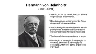 Hermann von Helmholtz
(1821-1894)
Alemão, Aluno de Müller, introduz a base
da psicologia experimental.
Rejeita qualquer pensamento não físico
(imperceptível aos sentidos).
As forças orgânicas e inorgânicas seriam
perceptíveis e mensuráveis através de
meios mecânicos (fisiologia mecânica).
Teoria geral da conservação de energia.
Percepção: a sensação é a captação do
estímulo, enquanto a percepção é a
sensação juntamente com a experiência
individual.
 