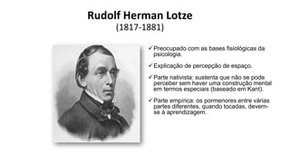 Rudolf Herman Lotze
(1817-1881)
Preocupado com as bases fisiológicas da
psicologia.
Explicação de percepção de espaço.
Parte nativista: sustenta que não se pode
perceber sem haver uma construção mental
em termos especiais (baseado em Kant).
Parte empírica: os pormenores entre várias
partes diferentes, quando tocadas, devem-
se à aprendizagem.
 