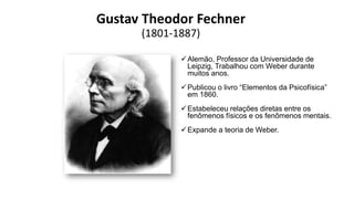 Gustav Theodor Fechner
(1801-1887)
Alemão, Professor da Universidade de
Leipzig, Trabalhou com Weber durante
muitos anos.
Publicou o livro “Elementos da Psicofísica”
em 1860.
Estabeleceu relações diretas entre os
fenômenos físicos e os fenômenos mentais.
Expande a teoria de Weber.
 