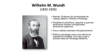 Wilhelm M. Wundt
(1832-1926)
Alemão, Professor da Universidade de
Leipzig, Médico, Filósofo e Psicólogo.
Paralelismo psicofísico, segundo a qual aos
fenômenos mentais correspondem
fenômenos orgânicos.
Cria o método chamado introspeccionismo.
Define a psicologia como uma ciência da
experiência imediata. Com isto surge a
primeira ideia de Psicologia Moderna.
 